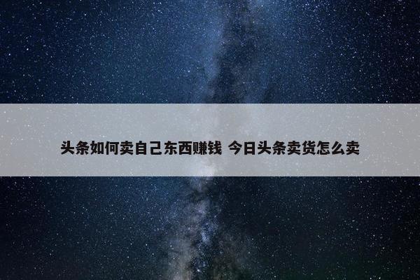 头条如何卖自己东西赚钱 今日头条卖货怎么卖