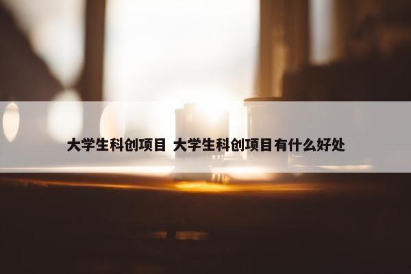 大学生科创项目 大学生科创项目有什么好处