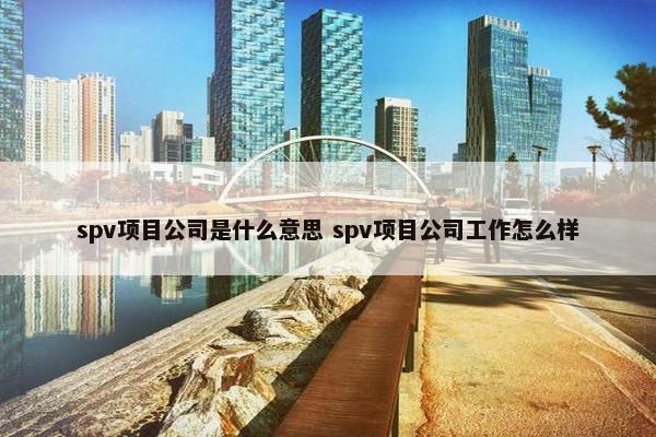 spv项目公司是什么意思 spv项目公司工作怎么样