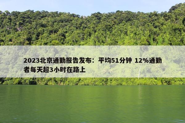 2023北京通勤报告发布：平均51分钟 12%通勤者每天超3小时在路上