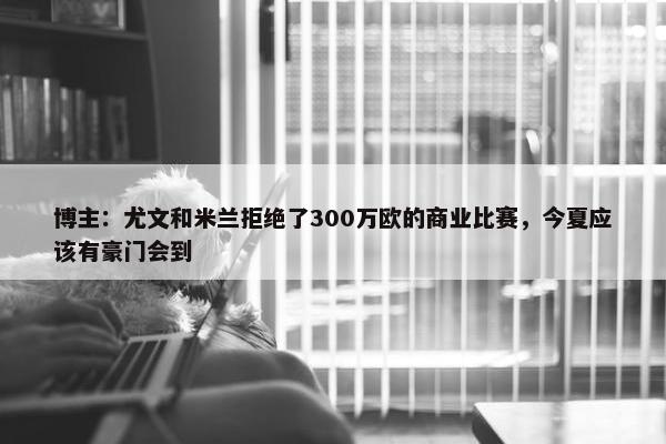 博主：尤文和米兰拒绝了300万欧的商业比赛，今夏应该有豪门会到