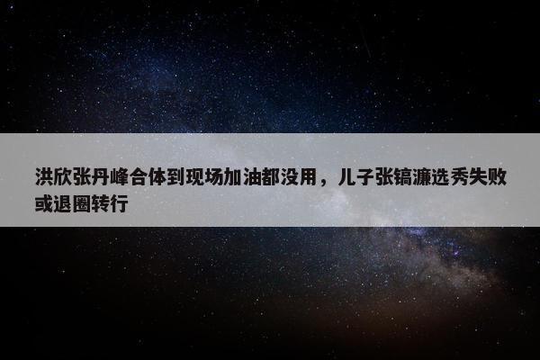 洪欣张丹峰合体到现场加油都没用，儿子张镐濂选秀失败或退圈转行