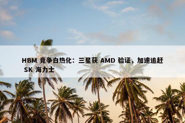 HBM 竞争白热化：三星获 AMD 验证，加速追赶 SK 海力士