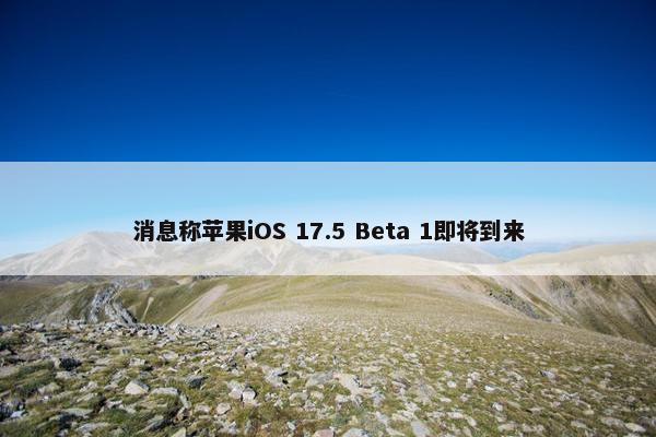 消息称苹果iOS 17.5 Beta 1即将到来