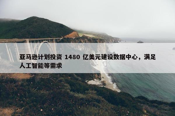 亚马逊计划投资 1480 亿美元建设数据中心，满足人工智能等需求