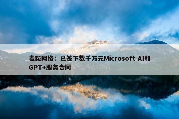 麦粒网络：已签下数千万元Microsoft AI和GPT+服务合同