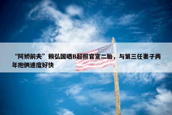 “阿娇前夫”赖弘国晒B超照官宣二胎，与第三任妻子两年抱俩速度好快