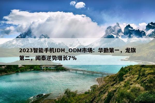 2023智能手机IDH_ODM市场：华勤第一，龙旗第二，闻泰逆势增长7%