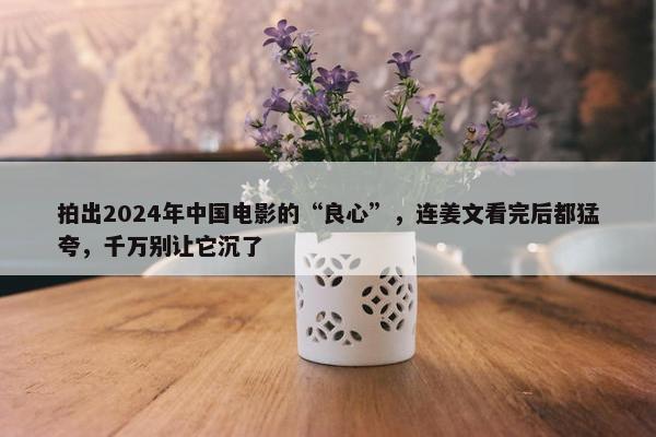 拍出2024年中国电影的“良心”，连姜文看完后都猛夸，千万别让它沉了