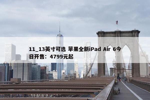 11_13英寸可选 苹果全新iPad Air 6今日开售：4799元起