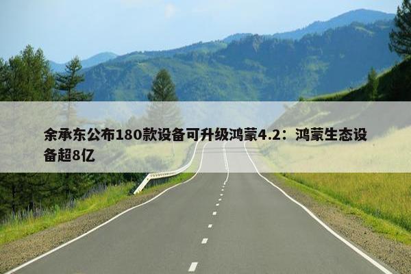 余承东公布180款设备可升级鸿蒙4.2：鸿蒙生态设备超8亿