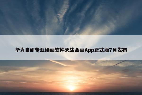 华为自研专业绘画软件天生会画App正式版7月发布