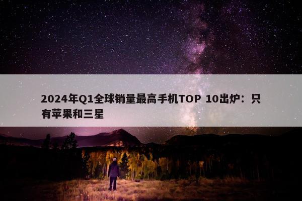 2024年Q1全球销量最高手机TOP 10出炉：只有苹果和三星