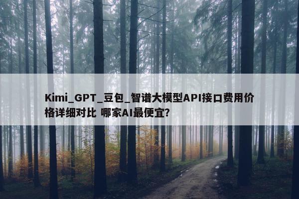 Kimi_GPT_豆包_智谱大模型API接口费用价格详细对比 哪家AI最便宜？