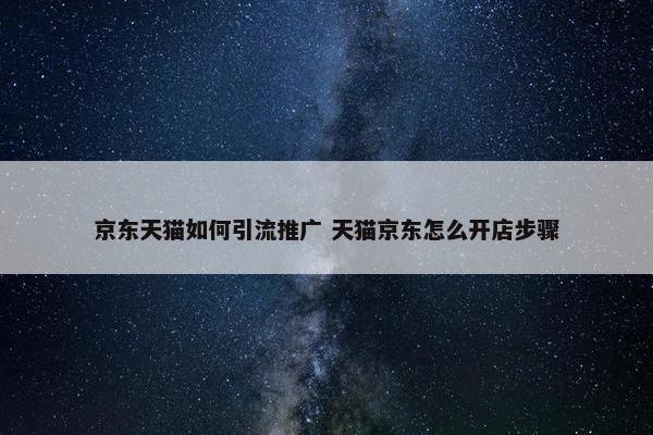 京东天猫如何引流推广 天猫京东怎么开店步骤