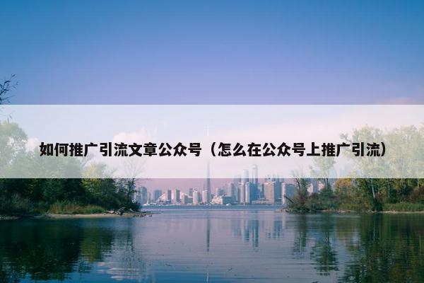 如何推广引流文章公众号（怎么在公众号上推广引流）