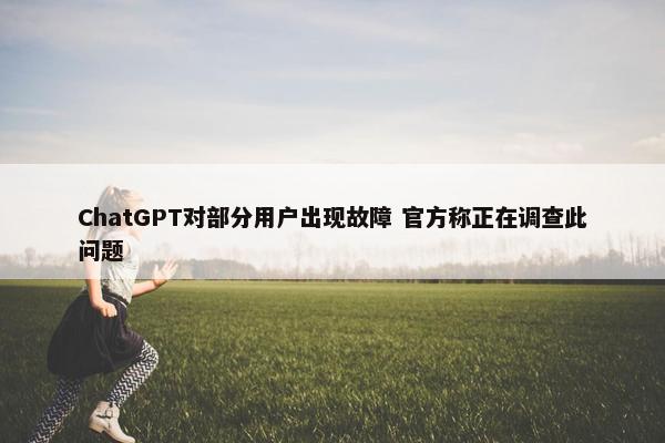 ChatGPT对部分用户出现故障 官方称正在调查此问题