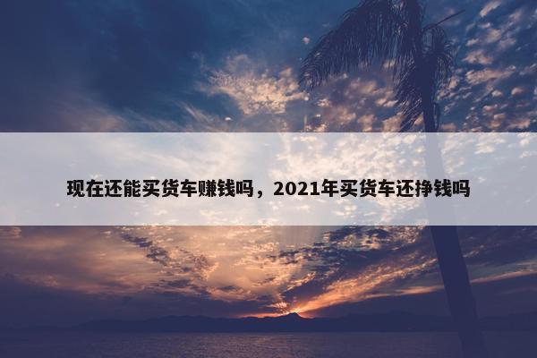 现在还能买货车赚钱吗，2021年买货车还挣钱吗