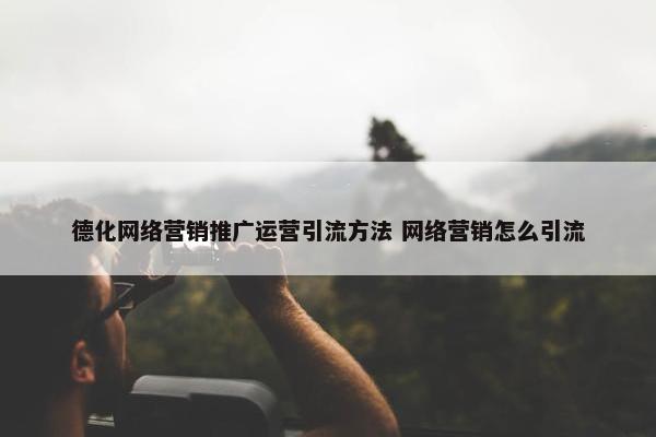 德化网络营销推广运营引流方法 网络营销怎么引流