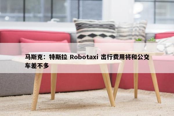 马斯克：特斯拉 Robotaxi 出行费用将和公交车差不多