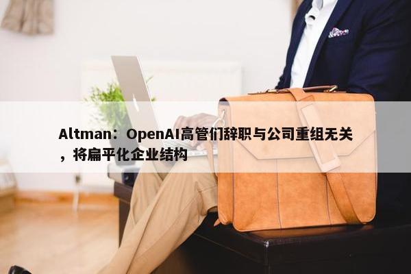 Altman：OpenAI高管们辞职与公司重组无关，将扁平化企业结构