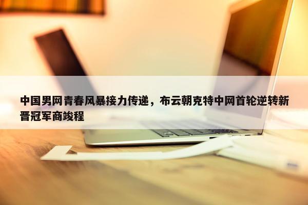 中国男网青春风暴接力传递，布云朝克特中网首轮逆转新晋冠军商竣程