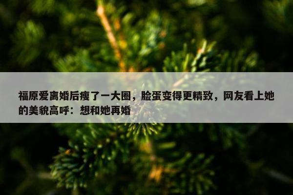 福原爱离婚后瘦了一大圈，脸蛋变得更精致，网友看上她的美貌高呼：想和她再婚