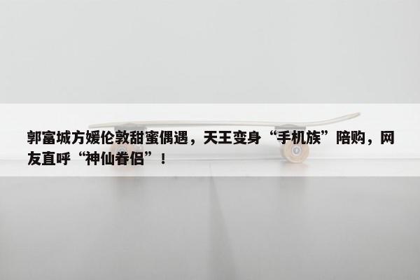 郭富城方媛伦敦甜蜜偶遇，天王变身“手机族”陪购，网友直呼“神仙眷侣”！