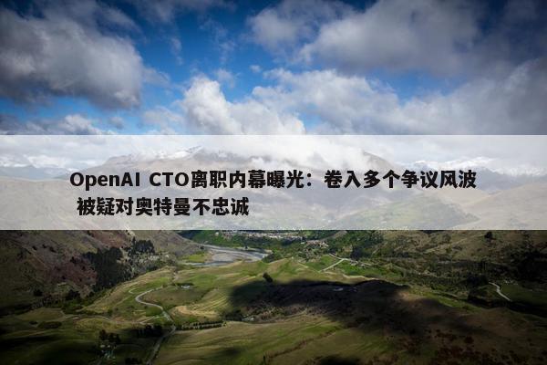 OpenAI CTO离职内幕曝光：卷入多个争议风波 被疑对奥特曼不忠诚