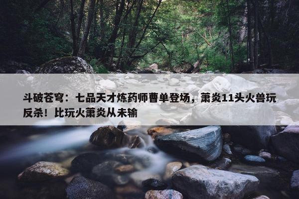 斗破苍穹：七品天才炼药师曹单登场，萧炎11头火兽玩反杀！比玩火萧炎从未输