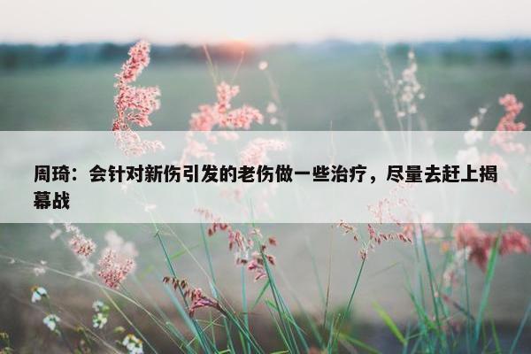 周琦：会针对新伤引发的老伤做一些治疗，尽量去赶上揭幕战