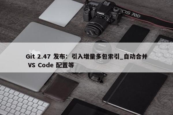 Git 2.47 发布：引入增量多包索引_自动合并 VS Code 配置等