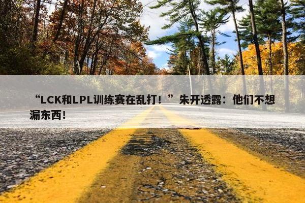 “LCK和LPL训练赛在乱打！”朱开透露：他们不想漏东西！