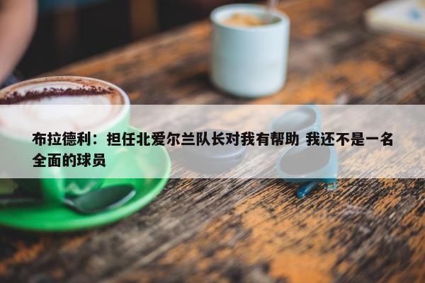 布拉德利：担任北爱尔兰队长对我有帮助 我还不是一名全面的球员