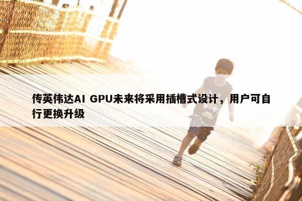 传英伟达AI GPU未来将采用插槽式设计，用户可自行更换升级