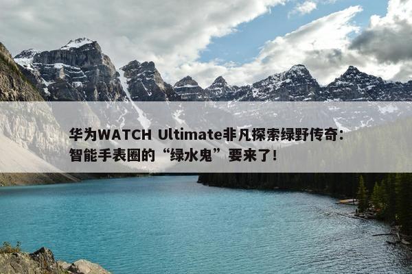 华为WATCH Ultimate非凡探索绿野传奇：智能手表圈的“绿水鬼”要来了！