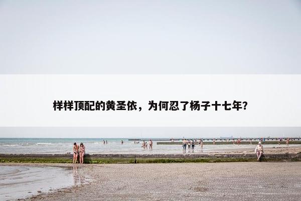 样样顶配的黄圣依，为何忍了杨子十七年？