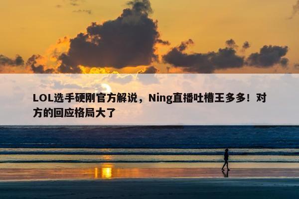 LOL选手硬刚官方解说，Ning直播吐槽王多多！对方的回应格局大了