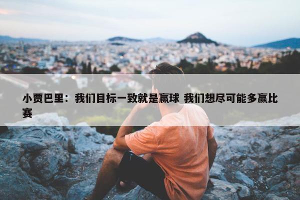 小贾巴里：我们目标一致就是赢球 我们想尽可能多赢比赛